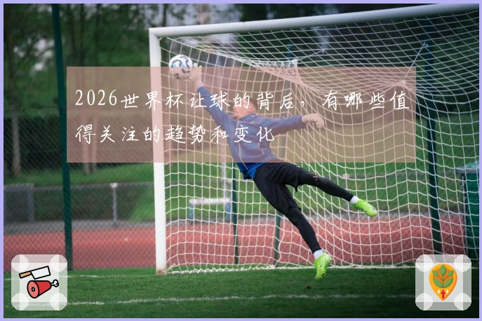 2026世界杯让球的背后，有哪些值得关注的趋势和变化