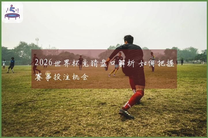 2026世界杯竞猜盘口解析 如何把握赛事投注机会