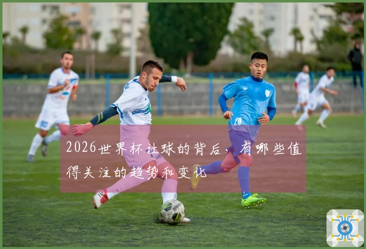2026世界杯让球的背后，有哪些值得关注的趋势和变化